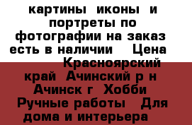 картины, иконы  и портреты по фотографии на заказ (есть в наличии) › Цена ­ 3 000 - Красноярский край, Ачинский р-н, Ачинск г. Хобби. Ручные работы » Для дома и интерьера   